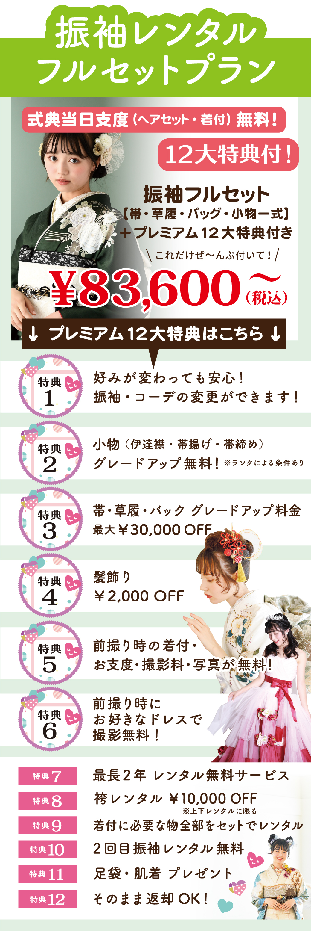 前撮り時の着付・
お支度・撮影料 が 無料！
前撮り時の着付・お支度・撮影料 が 無料！前撮り時にお好きなドレスで撮影無料！
振袖レンタル無料そのまま返却OK！
足袋・肌着 プレゼント必要な物全部をセットでレンタル
※袴レンタル時に値引きいたします袴レンタル ￥10,000 OFF
最長2年 レンタル無料サービス
￥2,000 OFF特典
5特典
4帯・草履・バック グレードアップ料金
￥30,000 OFF特典
3小物（伊達襟・帯揚げ・帯締め）
グレードアップ無料！特典
212大特典付！式典当日支度（ヘアセット・着付）無料！↓ プレミアム12大特典はこちら 
振袖・コーデの変更ができます！これだけぜ～んぶ付いて！振袖フルセット
【帯・草履・バッグ・小物一式】
＋プレミアム12大特典付き