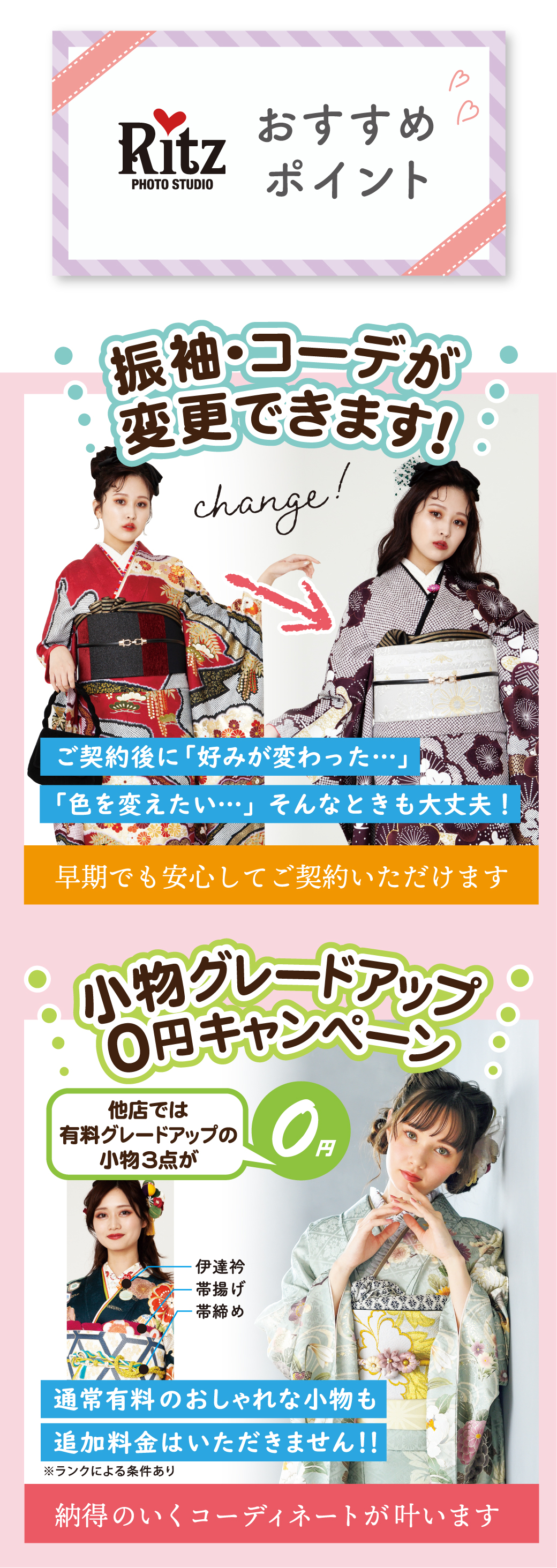 納得のいくコーディネートが叶います追加料金はいただきません！！
通常有料のおしゃれな小物も　　　　　　
振袖・コーデが変更できます！　　　　　　
早期でも安心してご契約いただけます
「色を変えたい…」そんなときも大丈夫！
小物グレードアップ０円キャンペーン