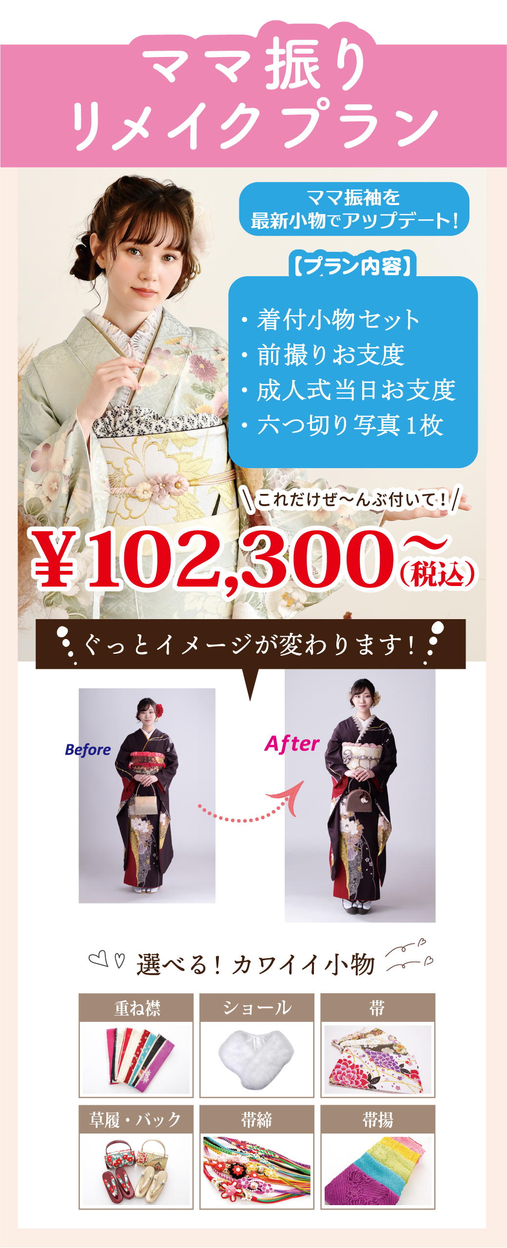ママ振りプラン
ご準備いただくのは振袖と長襦袢だけ！！
・帯 ・帯揚げ ・帯締め
・重ね衿 ・草履 ・バッグ
・成人式当日お支度　
・四切写真1ポーズ×2枚 
・データCD
・撮影時着付け無料